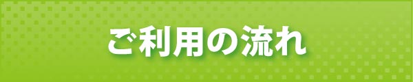 ご利用の流れ ご利用の流れ