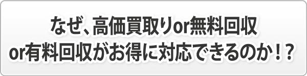 なぜ、高価買取りor無料回収or有料回収がお得に対応できるのか!? なぜ、高価買取りor無料回収or有料回収がお得に対応できるのか!?