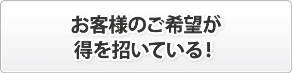 お客様のご希望が得を招いている! お客様のご希望が得を招いている!